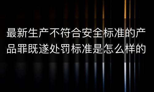 最新生产不符合安全标准的产品罪既遂处罚标准是怎么样的