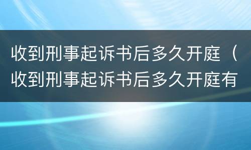 收到刑事起诉书后多久开庭（收到刑事起诉书后多久开庭有效）