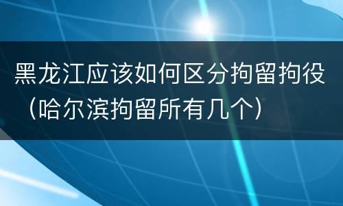 黑龙江应该如何区分拘留拘役（哈尔滨拘留所有几个）