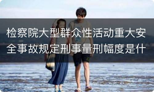 检察院大型群众性活动重大安全事故规定刑事量刑幅度是什么