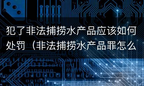 犯了非法捕捞水产品应该如何处罚（非法捕捞水产品罪怎么判）