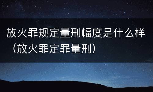 放火罪规定量刑幅度是什么样（放火罪定罪量刑）