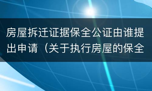 房屋拆迁证据保全公证由谁提出申请（关于执行房屋的保全证据公证）