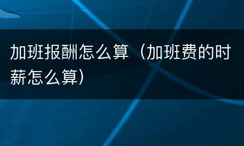 加班报酬怎么算（加班费的时薪怎么算）