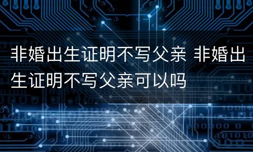 非婚出生证明不写父亲 非婚出生证明不写父亲可以吗