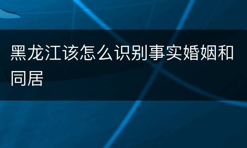黑龙江该怎么识别事实婚姻和同居