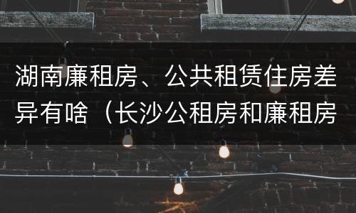 湖南廉租房、公共租赁住房差异有啥（长沙公租房和廉租房的区别）