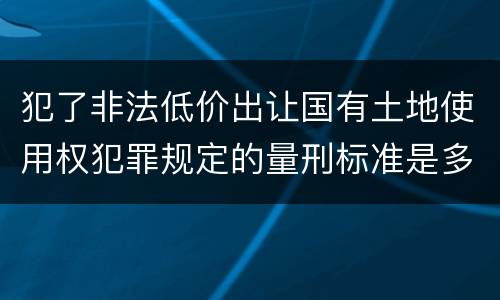 犯了非法低价出让国有土地使用权犯罪规定的量刑标准是多少