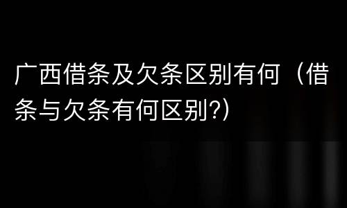 广西借条及欠条区别有何（借条与欠条有何区别?）