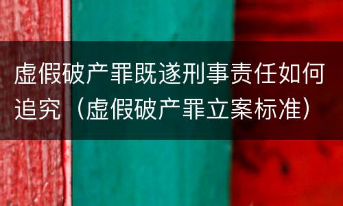 虚假破产罪既遂刑事责任如何追究（虚假破产罪立案标准）