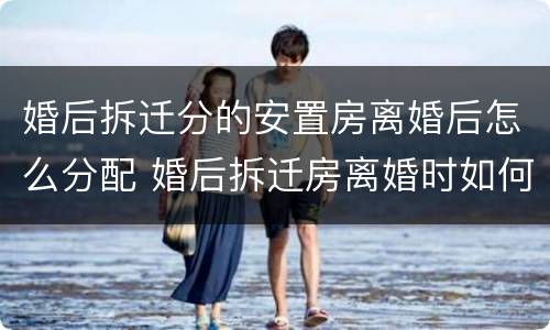 婚后拆迁分的安置房离婚后怎么分配 婚后拆迁房离婚时如何分配?