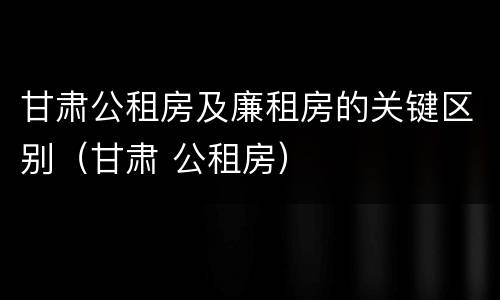 甘肃公租房及廉租房的关键区别（甘肃 公租房）