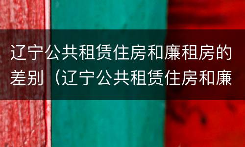 辽宁公共租赁住房和廉租房的差别（辽宁公共租赁住房和廉租房的差别是什么）
