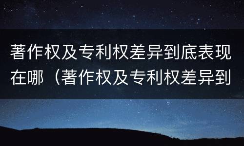 著作权及专利权差异到底表现在哪（著作权及专利权差异到底表现在哪些方面）