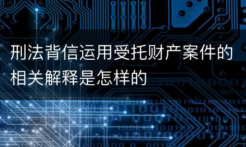 刑法背信运用受托财产案件的相关解释是怎样的