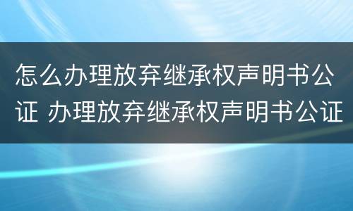 怎么办理放弃继承权声明书公证 办理放弃继承权声明书公证要收费吗