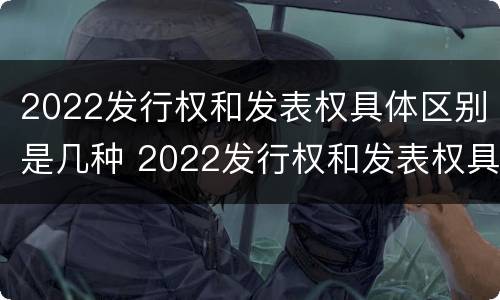2022发行权和发表权具体区别是几种 2022发行权和发表权具体区别是几种形式