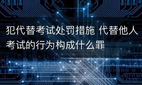犯代替考试处罚措施 代替他人考试的行为构成什么罪