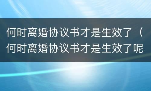 何时离婚协议书才是生效了（何时离婚协议书才是生效了呢）