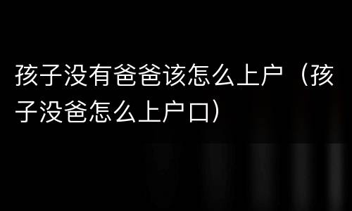 孩子没有爸爸该怎么上户（孩子没爸怎么上户口）