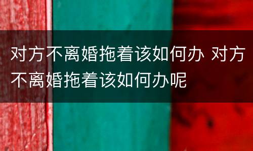 对方不离婚拖着该如何办 对方不离婚拖着该如何办呢