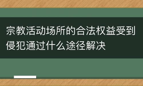 宗教活动场所的合法权益受到侵犯通过什么途径解决