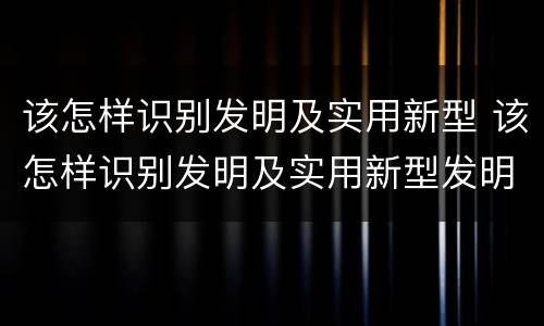 该怎样识别发明及实用新型 该怎样识别发明及实用新型发明