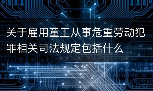 关于雇用童工从事危重劳动犯罪相关司法规定包括什么