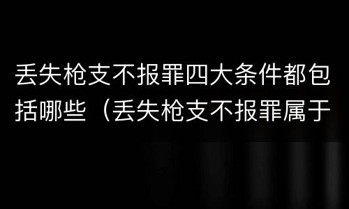 丢失枪支不报罪四大条件都包括哪些（丢失枪支不报罪属于）