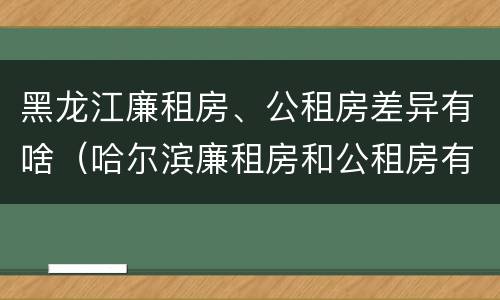黑龙江廉租房、公租房差异有啥（哈尔滨廉租房和公租房有什么区别）