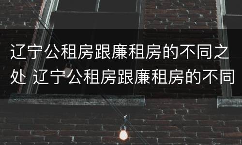 辽宁公租房跟廉租房的不同之处 辽宁公租房跟廉租房的不同之处在哪