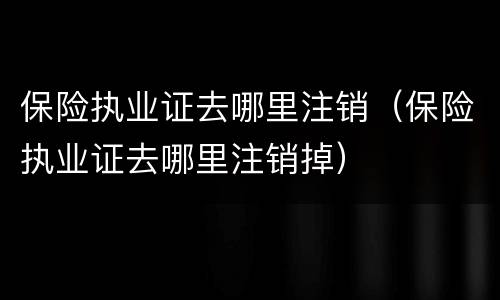 保险执业证去哪里注销（保险执业证去哪里注销掉）