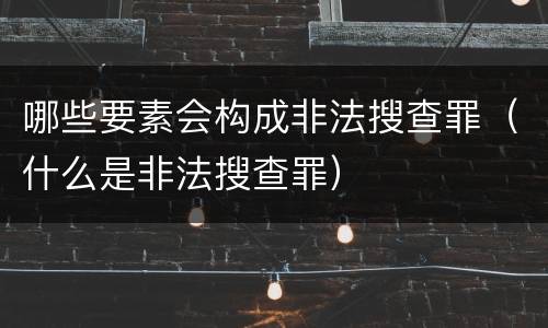 哪些要素会构成非法搜查罪（什么是非法搜查罪）