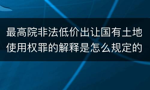 最高院非法低价出让国有土地使用权罪的解释是怎么规定的