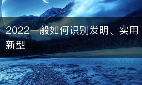 2022一般如何识别发明、实用新型