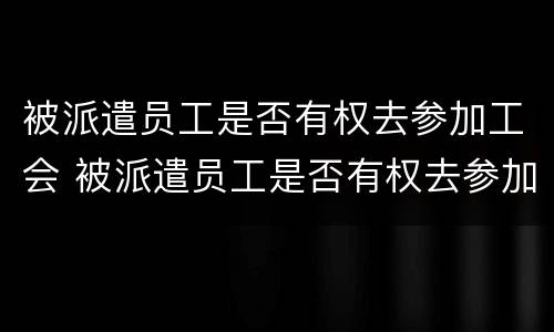 被派遣员工是否有权去参加工会 被派遣员工是否有权去参加工会培训