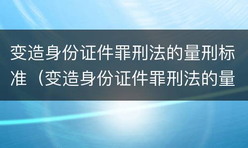 变造身份证件罪刑法的量刑标准（变造身份证件罪刑法的量刑标准是多少）
