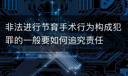 非法进行节育手术行为构成犯罪的一般要如何追究责任