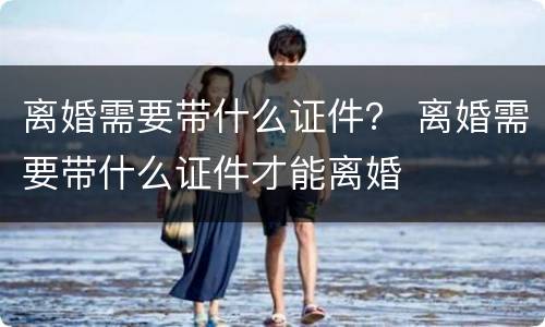 离婚需要带什么证件？ 离婚需要带什么证件才能离婚