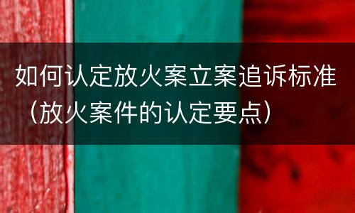 如何认定放火案立案追诉标准（放火案件的认定要点）