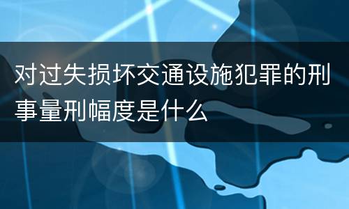 对过失损坏交通设施犯罪的刑事量刑幅度是什么