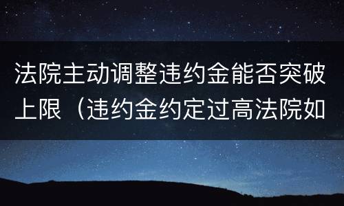 法院主动调整违约金能否突破上限（违约金约定过高法院如何调整）