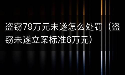 盗窃79万元未遂怎么处罚（盗窃未遂立案标准6万元）