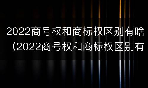 2022商号权和商标权区别有啥（2022商号权和商标权区别有啥不一样）