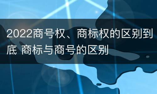 2022商号权、商标权的区别到底 商标与商号的区别