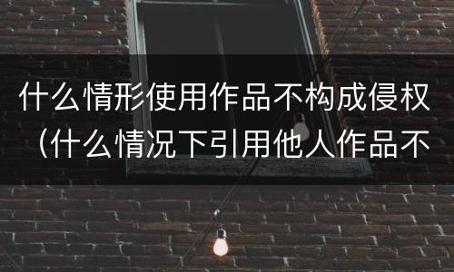 什么情形使用作品不构成侵权（什么情况下引用他人作品不构成侵权）