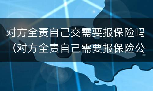 对方全责自己交需要报保险吗（对方全责自己需要报保险公司吗）