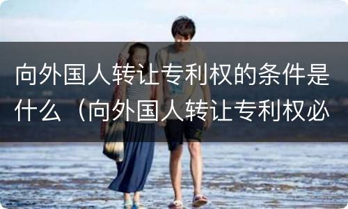 向外国人转让专利权的条件是什么（向外国人转让专利权必须审批吗）