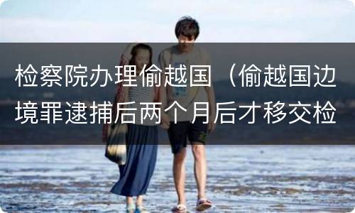 检察院办理偷越国（偷越国边境罪逮捕后两个月后才移交检察院吗）
