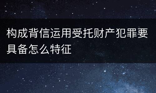 构成背信运用受托财产犯罪要具备怎么特征